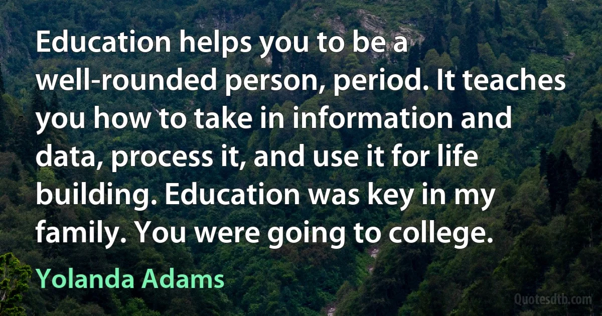 Education helps you to be a well-rounded person, period. It teaches you how to take in information and data, process it, and use it for life building. Education was key in my family. You were going to college. (Yolanda Adams)