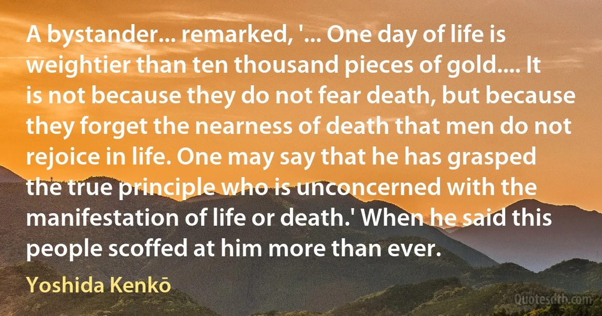 A bystander... remarked, '... One day of life is weightier than ten thousand pieces of gold.... It is not because they do not fear death, but because they forget the nearness of death that men do not rejoice in life. One may say that he has grasped the true principle who is unconcerned with the manifestation of life or death.' When he said this people scoffed at him more than ever. (Yoshida Kenkō)