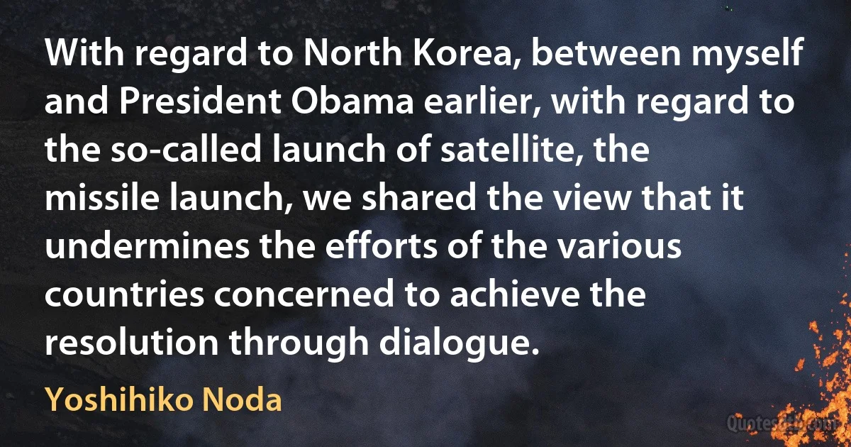 With regard to North Korea, between myself and President Obama earlier, with regard to the so-called launch of satellite, the missile launch, we shared the view that it undermines the efforts of the various countries concerned to achieve the resolution through dialogue. (Yoshihiko Noda)