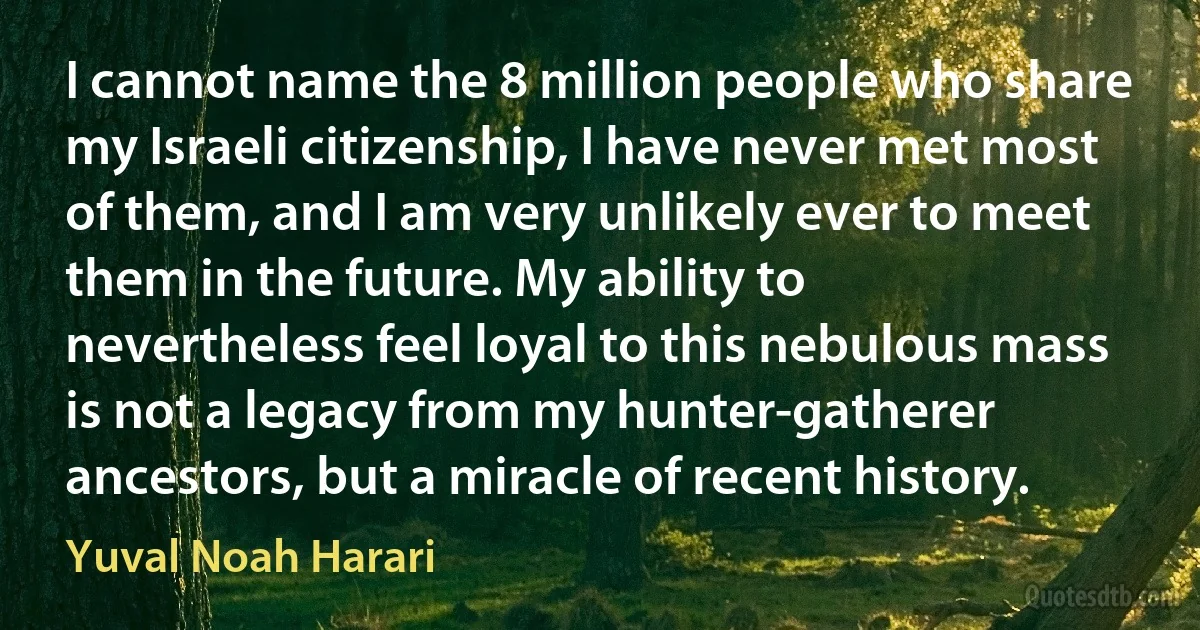 I cannot name the 8 million people who share my Israeli citizenship, I have never met most of them, and I am very unlikely ever to meet them in the future. My ability to nevertheless feel loyal to this nebulous mass is not a legacy from my hunter-gatherer ancestors, but a miracle of recent history. (Yuval Noah Harari)