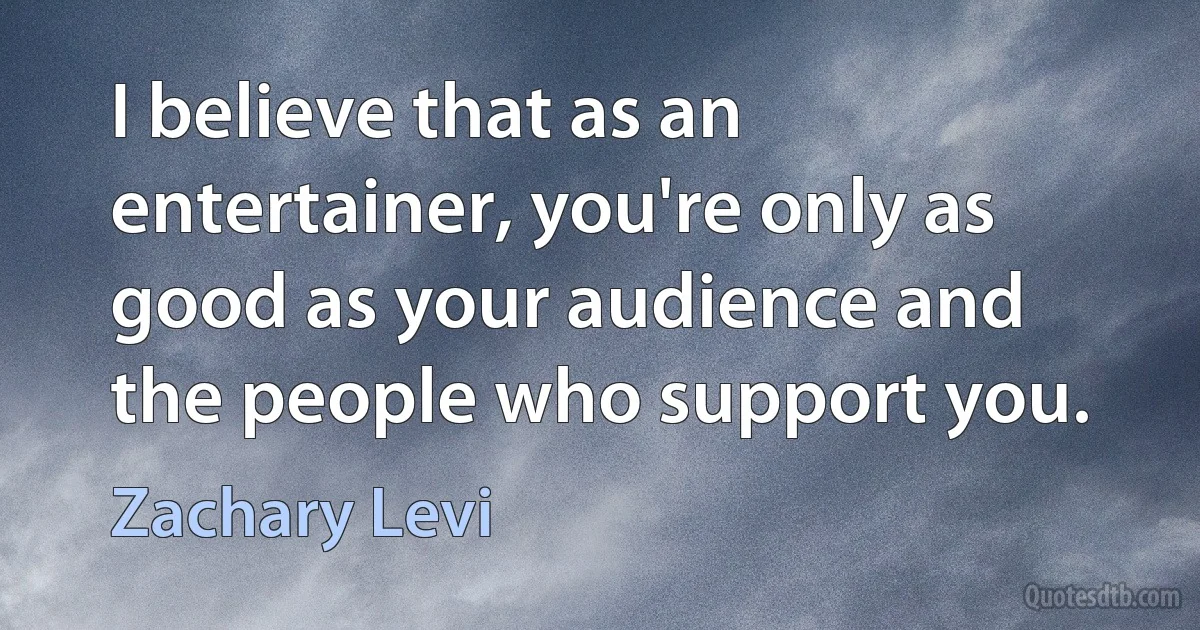 I believe that as an entertainer, you're only as good as your audience and the people who support you. (Zachary Levi)