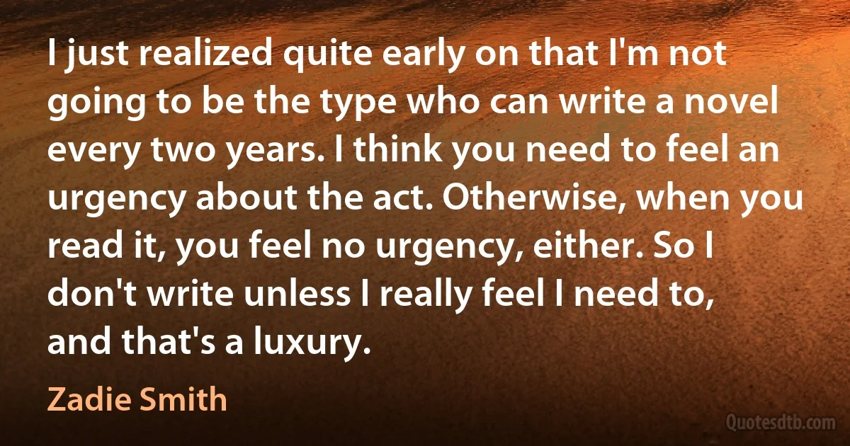 I just realized quite early on that I'm not going to be the type who can write a novel every two years. I think you need to feel an urgency about the act. Otherwise, when you read it, you feel no urgency, either. So I don't write unless I really feel I need to, and that's a luxury. (Zadie Smith)