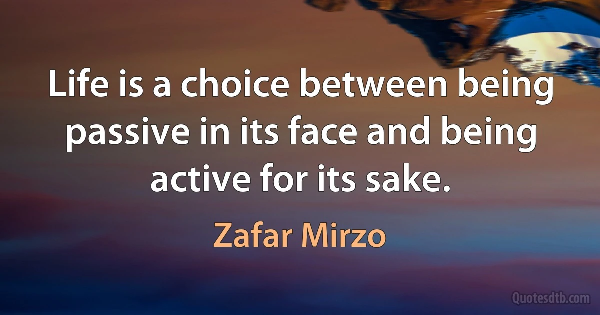 Life is a choice between being passive in its face and being active for its sake. (Zafar Mirzo)