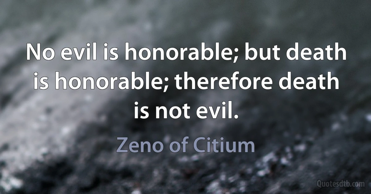 No evil is honorable; but death is honorable; therefore death is not evil. (Zeno of Citium)