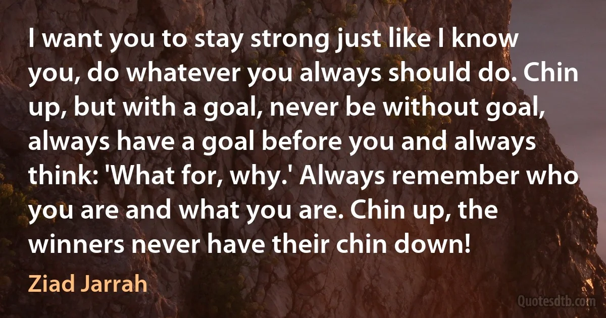 I want you to stay strong just like I know you, do whatever you always should do. Chin up, but with a goal, never be without goal, always have a goal before you and always think: 'What for, why.' Always remember who you are and what you are. Chin up, the winners never have their chin down! (Ziad Jarrah)