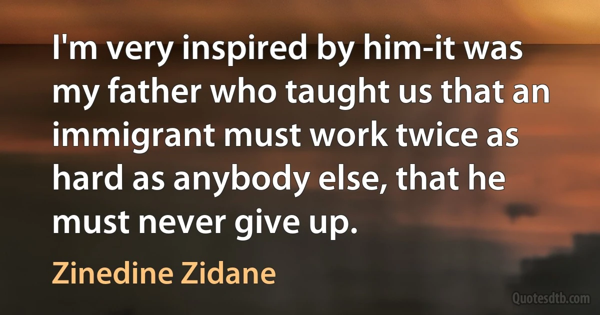 I'm very inspired by him-it was my father who taught us that an immigrant must work twice as hard as anybody else, that he must never give up. (Zinedine Zidane)