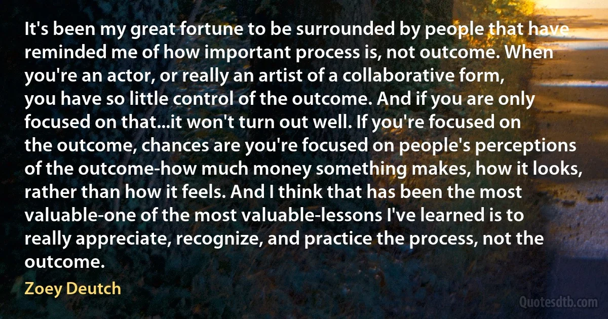 It's been my great fortune to be surrounded by people that have reminded me of how important process is, not outcome. When you're an actor, or really an artist of a collaborative form, you have so little control of the outcome. And if you are only focused on that...it won't turn out well. If you're focused on the outcome, chances are you're focused on people's perceptions of the outcome-how much money something makes, how it looks, rather than how it feels. And I think that has been the most valuable-one of the most valuable-lessons I've learned is to really appreciate, recognize, and practice the process, not the outcome. (Zoey Deutch)