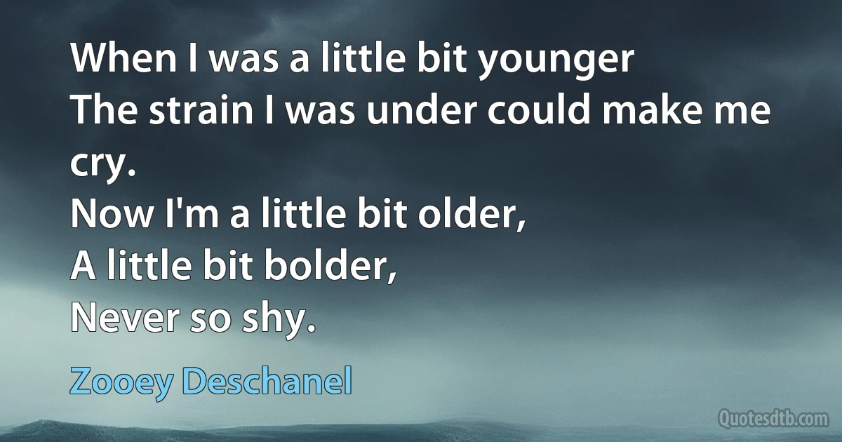 When I was a little bit younger
The strain I was under could make me cry.
Now I'm a little bit older,
A little bit bolder,
Never so shy. (Zooey Deschanel)