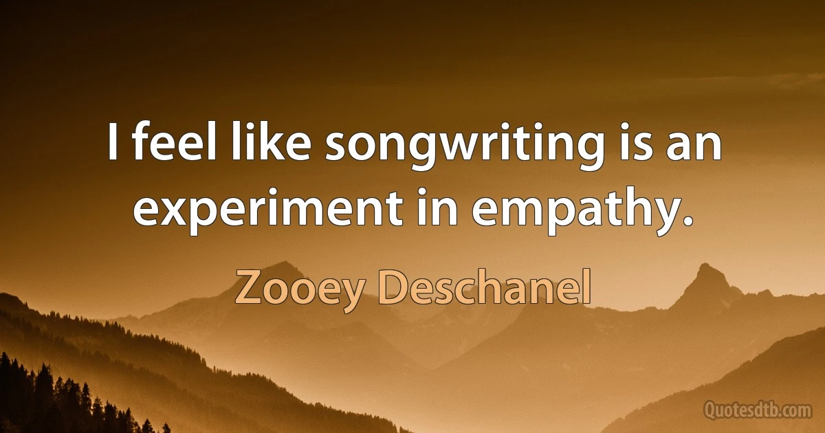 I feel like songwriting is an experiment in empathy. (Zooey Deschanel)