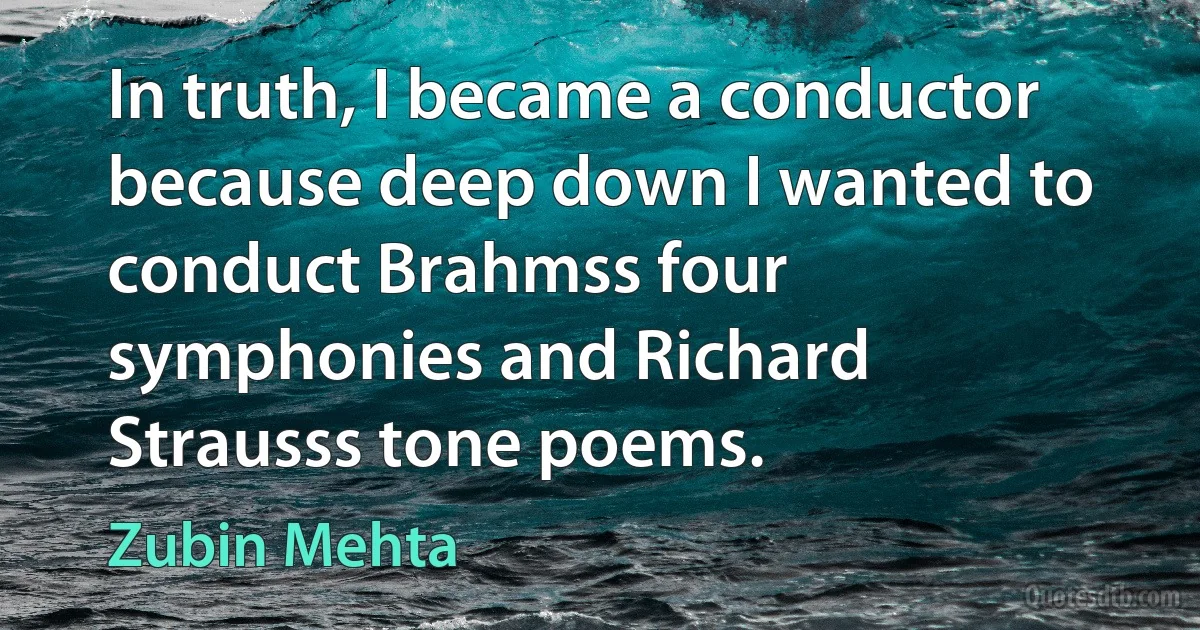 In truth, I became a conductor because deep down I wanted to conduct Brahmss four symphonies and Richard Strausss tone poems. (Zubin Mehta)