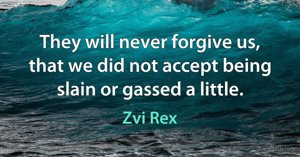 They will never forgive us, that we did not accept being slain or gassed a little. (Zvi Rex)