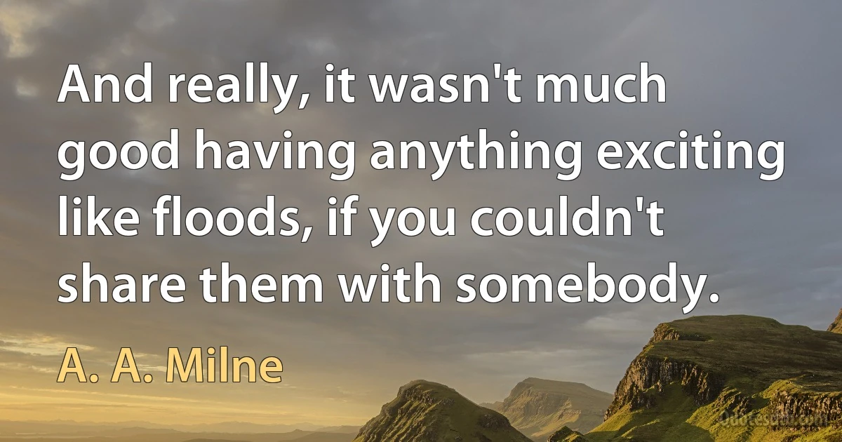 And really, it wasn't much good having anything exciting like floods, if you couldn't share them with somebody. (A. A. Milne)