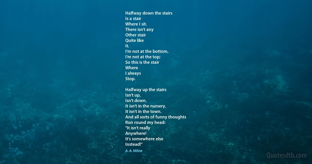 Halfway down the stairs
Is a stair
Where I sit.
There isn't any
Other stair
Quite like
It.
I'm not at the bottom,
I'm not at the top;
So this is the stair
Where
I always
Stop.

Halfway up the stairs
Isn't up,
Isn't down.
It isn't in the nursery,
It isn't in the town.
And all sorts of funny thoughts
Run round my head:
"It isn't really
Anywhere!
It's somewhere else
Instead!" (A. A. Milne)