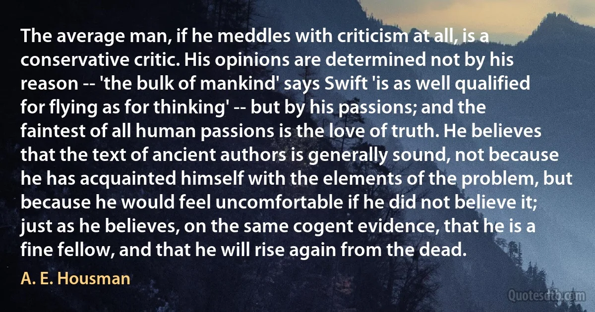 The average man, if he meddles with criticism at all, is a conservative critic. His opinions are determined not by his reason -- 'the bulk of mankind' says Swift 'is as well qualified for flying as for thinking' -- but by his passions; and the faintest of all human passions is the love of truth. He believes that the text of ancient authors is generally sound, not because he has acquainted himself with the elements of the problem, but because he would feel uncomfortable if he did not believe it; just as he believes, on the same cogent evidence, that he is a fine fellow, and that he will rise again from the dead. (A. E. Housman)