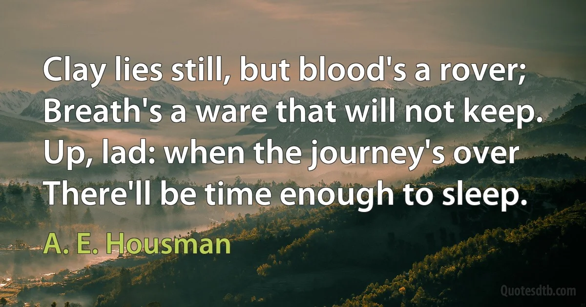 Clay lies still, but blood's a rover;
Breath's a ware that will not keep.
Up, lad: when the journey's over
There'll be time enough to sleep. (A. E. Housman)