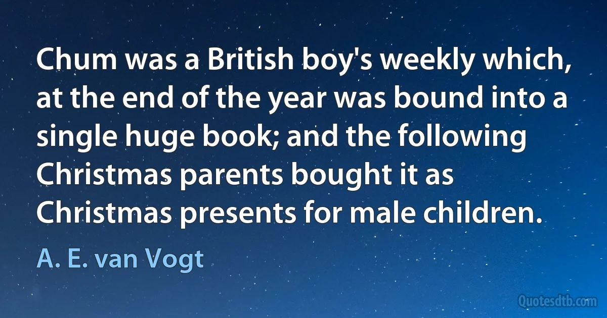 Chum was a British boy's weekly which, at the end of the year was bound into a single huge book; and the following Christmas parents bought it as Christmas presents for male children. (A. E. van Vogt)