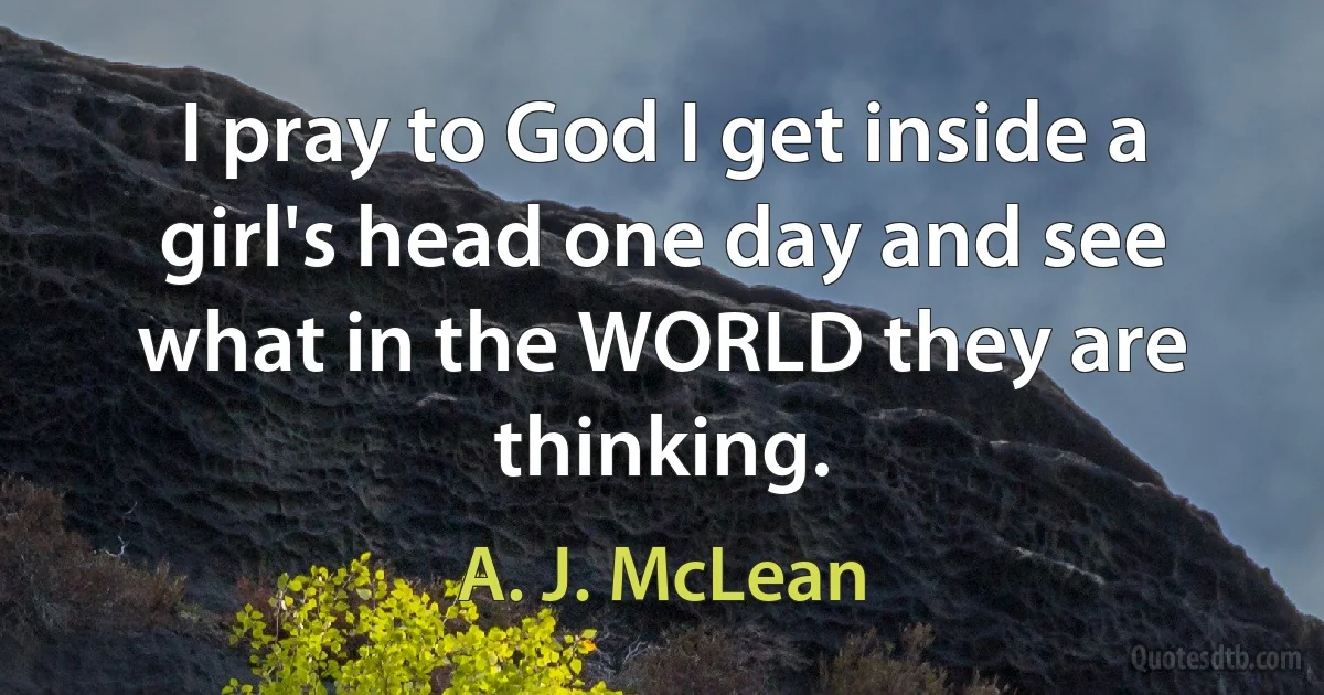 I pray to God I get inside a girl's head one day and see what in the WORLD they are thinking. (A. J. McLean)