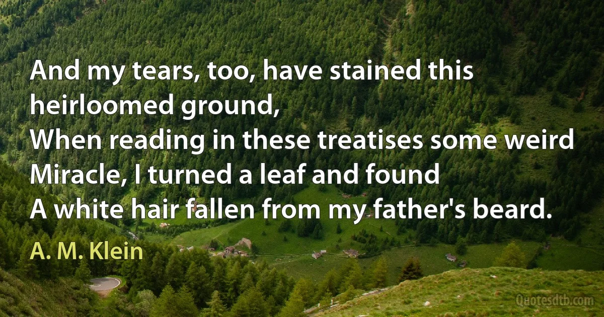 And my tears, too, have stained this heirloomed ground,
When reading in these treatises some weird
Miracle, I turned a leaf and found
A white hair fallen from my father's beard. (A. M. Klein)