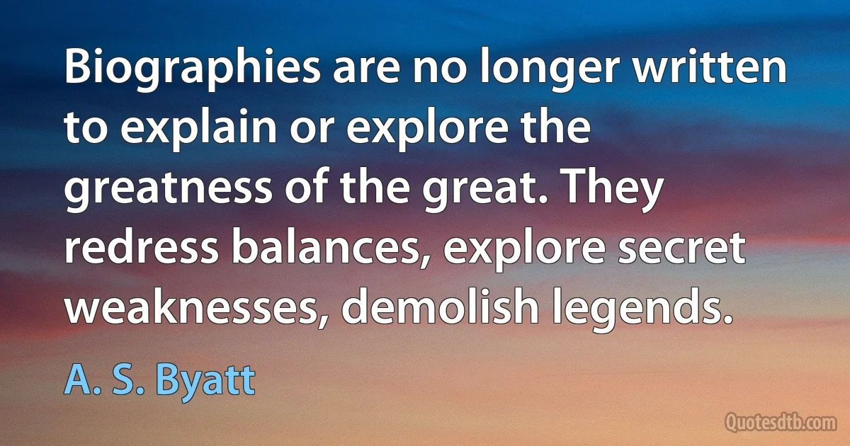 Biographies are no longer written to explain or explore the greatness of the great. They redress balances, explore secret weaknesses, demolish legends. (A. S. Byatt)