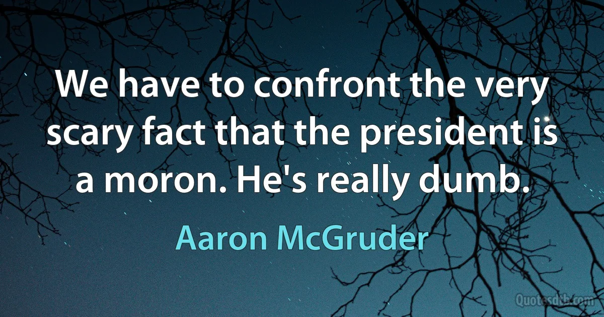 We have to confront the very scary fact that the president is a moron. He's really dumb. (Aaron McGruder)