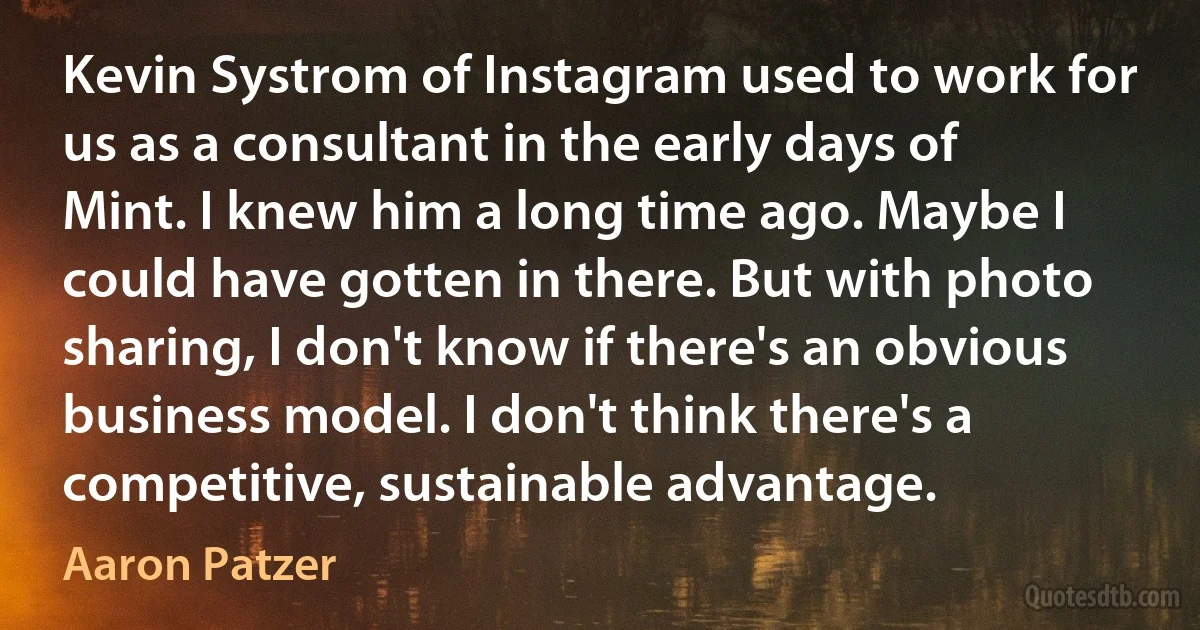 Kevin Systrom of Instagram used to work for us as a consultant in the early days of Mint. I knew him a long time ago. Maybe I could have gotten in there. But with photo sharing, I don't know if there's an obvious business model. I don't think there's a competitive, sustainable advantage. (Aaron Patzer)