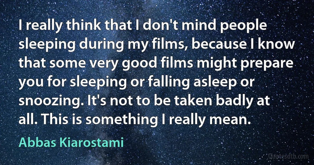 I really think that I don't mind people sleeping during my films, because I know that some very good films might prepare you for sleeping or falling asleep or snoozing. It's not to be taken badly at all. This is something I really mean. (Abbas Kiarostami)