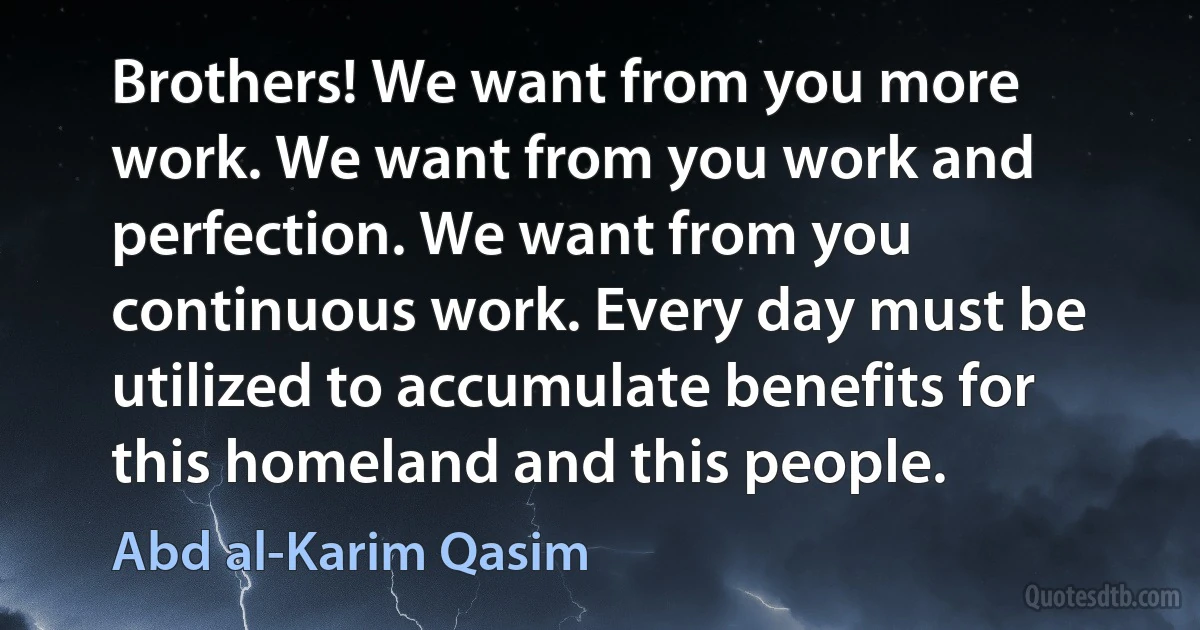 Brothers! We want from you more work. We want from you work and perfection. We want from you continuous work. Every day must be utilized to accumulate benefits for this homeland and this people. (Abd al-Karim Qasim)