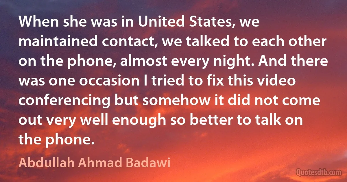 When she was in United States, we maintained contact, we talked to each other on the phone, almost every night. And there was one occasion I tried to fix this video conferencing but somehow it did not come out very well enough so better to talk on the phone. (Abdullah Ahmad Badawi)