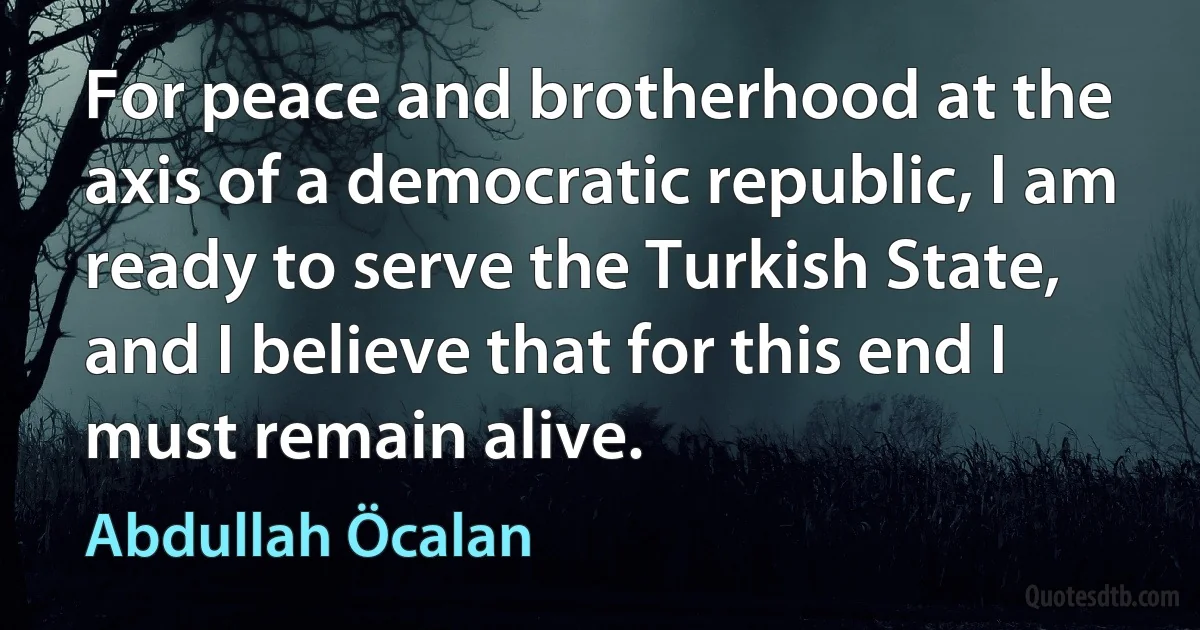 For peace and brotherhood at the axis of a democratic republic, I am ready to serve the Turkish State, and I believe that for this end I must remain alive. (Abdullah Öcalan)