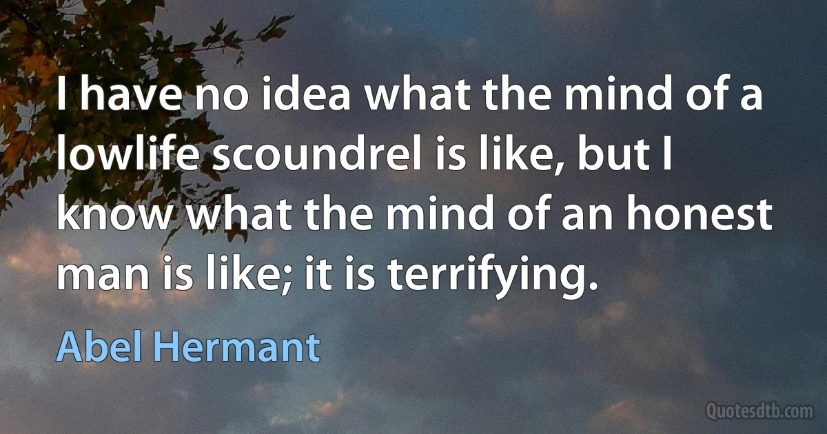 I have no idea what the mind of a lowlife scoundrel is like, but I know what the mind of an honest man is like; it is terrifying. (Abel Hermant)