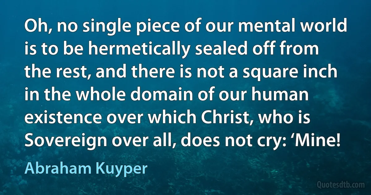 Oh, no single piece of our mental world is to be hermetically sealed off from the rest, and there is not a square inch in the whole domain of our human existence over which Christ, who is Sovereign over all, does not cry: ‘Mine! (Abraham Kuyper)