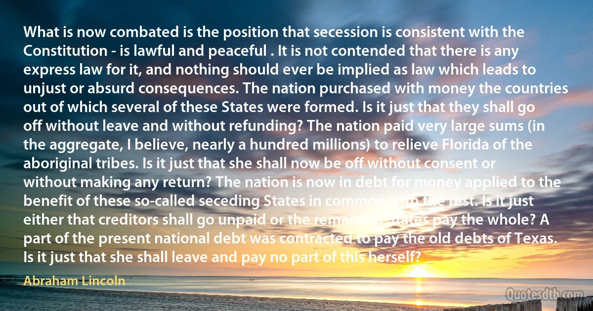 What is now combated is the position that secession is consistent with the Constitution - is lawful and peaceful . It is not contended that there is any express law for it, and nothing should ever be implied as law which leads to unjust or absurd consequences. The nation purchased with money the countries out of which several of these States were formed. Is it just that they shall go off without leave and without refunding? The nation paid very large sums (in the aggregate, I believe, nearly a hundred millions) to relieve Florida of the aboriginal tribes. Is it just that she shall now be off without consent or without making any return? The nation is now in debt for money applied to the benefit of these so-called seceding States in common with the rest. Is it just either that creditors shall go unpaid or the remaining States pay the whole? A part of the present national debt was contracted to pay the old debts of Texas. Is it just that she shall leave and pay no part of this herself? (Abraham Lincoln)