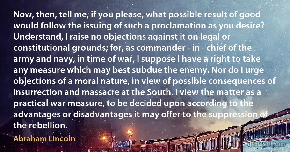 Now, then, tell me, if you please, what possible result of good would follow the issuing of such a proclamation as you desire? Understand, I raise no objections against it on legal or constitutional grounds; for, as commander - in - chief of the army and navy, in time of war, I suppose I have a right to take any measure which may best subdue the enemy. Nor do I urge objections of a moral nature, in view of possible consequences of insurrection and massacre at the South. I view the matter as a practical war measure, to be decided upon according to the advantages or disadvantages it may offer to the suppression of the rebellion. (Abraham Lincoln)