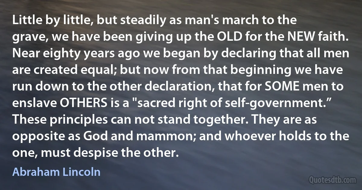 Little by little, but steadily as man's march to the grave, we have been giving up the OLD for the NEW faith. Near eighty years ago we began by declaring that all men are created equal; but now from that beginning we have run down to the other declaration, that for SOME men to enslave OTHERS is a "sacred right of self-government.” These principles can not stand together. They are as opposite as God and mammon; and whoever holds to the one, must despise the other. (Abraham Lincoln)