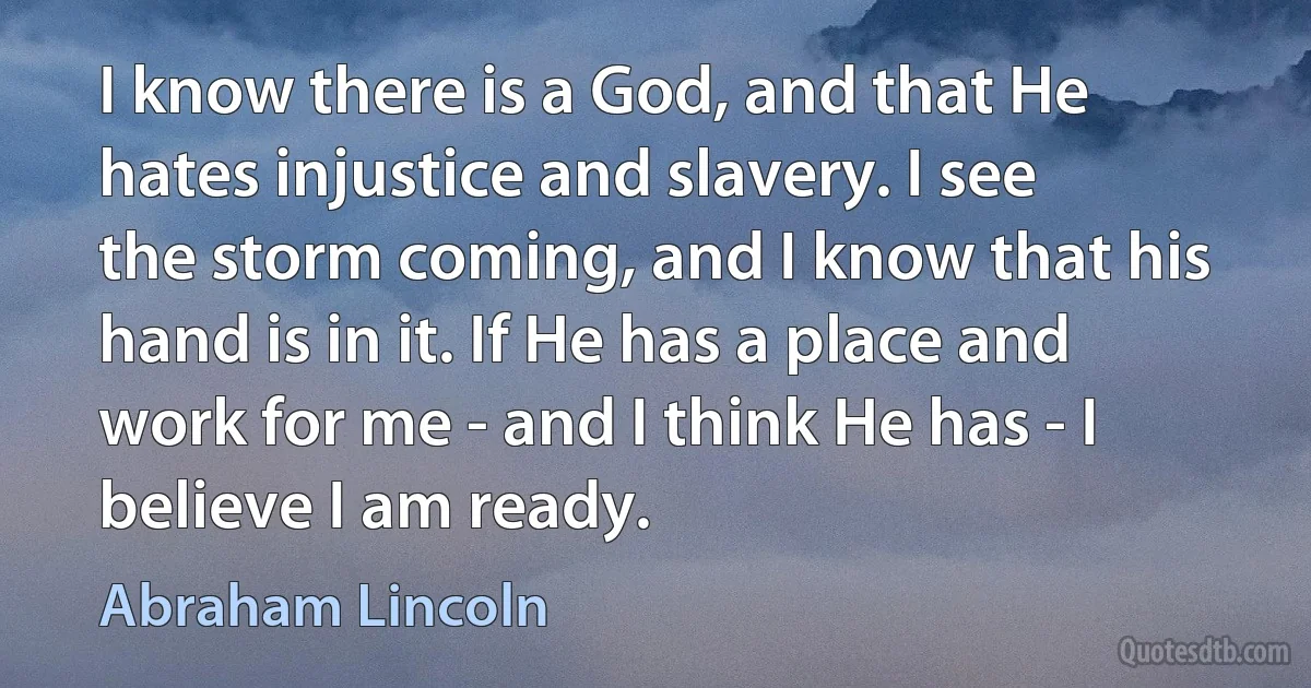 I know there is a God, and that He hates injustice and slavery. I see the storm coming, and I know that his hand is in it. If He has a place and work for me - and I think He has - I believe I am ready. (Abraham Lincoln)