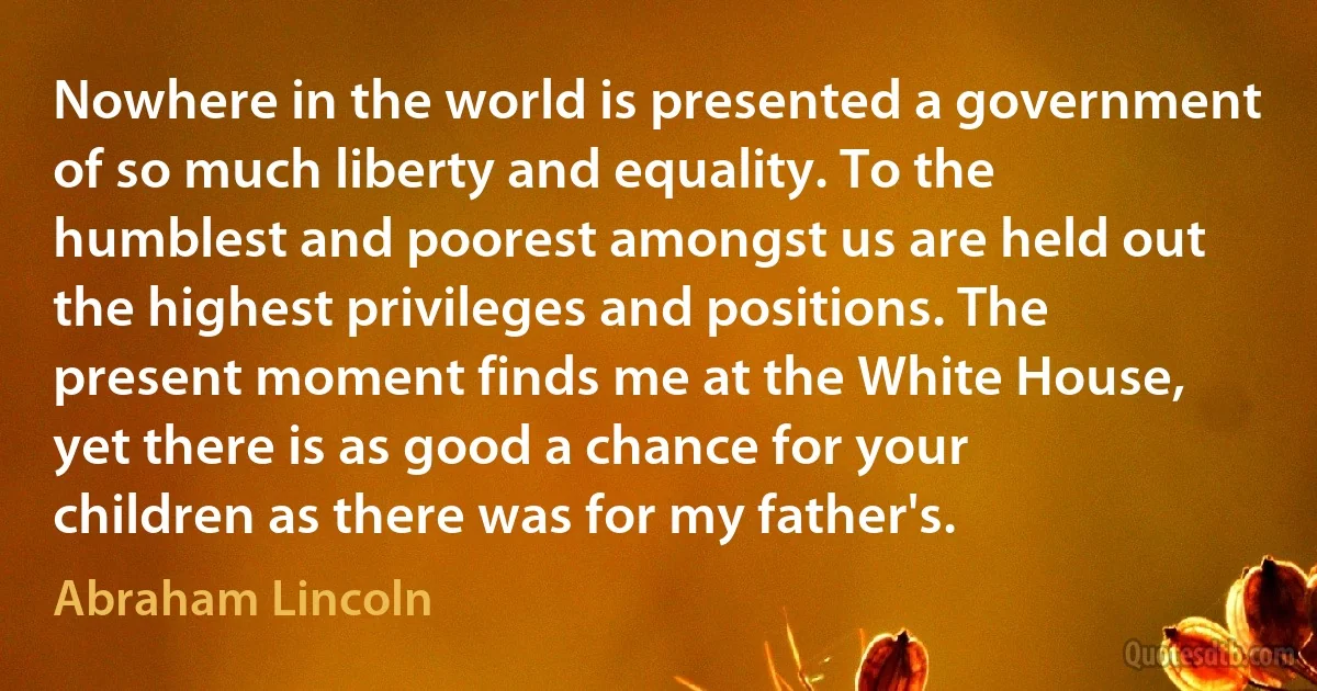 Nowhere in the world is presented a government of so much liberty and equality. To the humblest and poorest amongst us are held out the highest privileges and positions. The present moment finds me at the White House, yet there is as good a chance for your children as there was for my father's. (Abraham Lincoln)