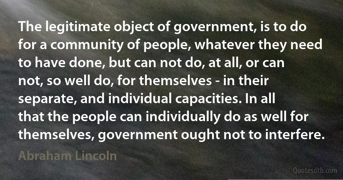 The legitimate object of government, is to do for a community of people, whatever they need to have done, but can not do, at all, or can not, so well do, for themselves - in their separate, and individual capacities. In all that the people can individually do as well for themselves, government ought not to interfere. (Abraham Lincoln)