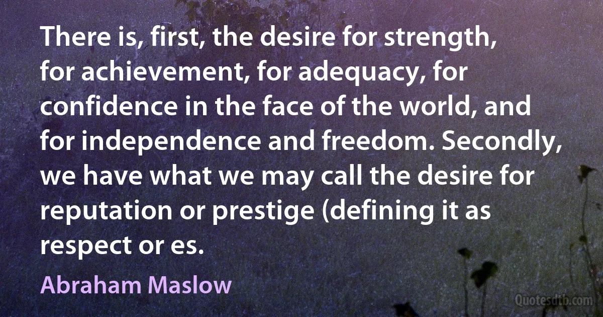 There is, first, the desire for strength, for achievement, for adequacy, for confidence in the face of the world, and for independence and freedom. Secondly, we have what we may call the desire for reputation or prestige (defining it as respect or es. (Abraham Maslow)