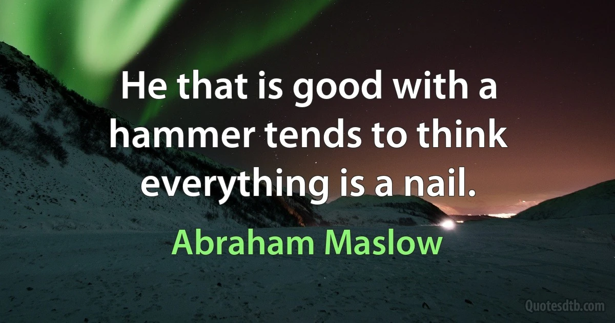 He that is good with a hammer tends to think everything is a nail. (Abraham Maslow)