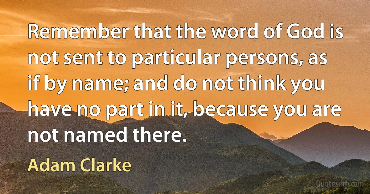 Remember that the word of God is not sent to particular persons, as if by name; and do not think you have no part in it, because you are not named there. (Adam Clarke)