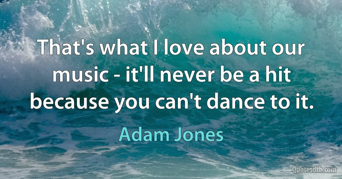 That's what I love about our music - it'll never be a hit because you can't dance to it. (Adam Jones)