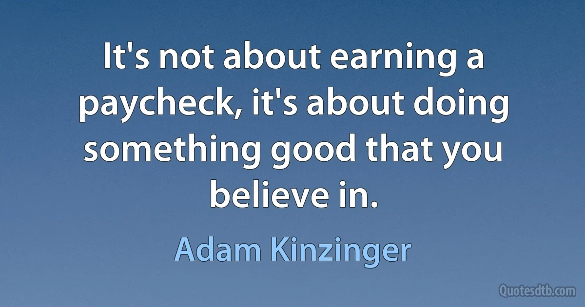 It's not about earning a paycheck, it's about doing something good that you believe in. (Adam Kinzinger)