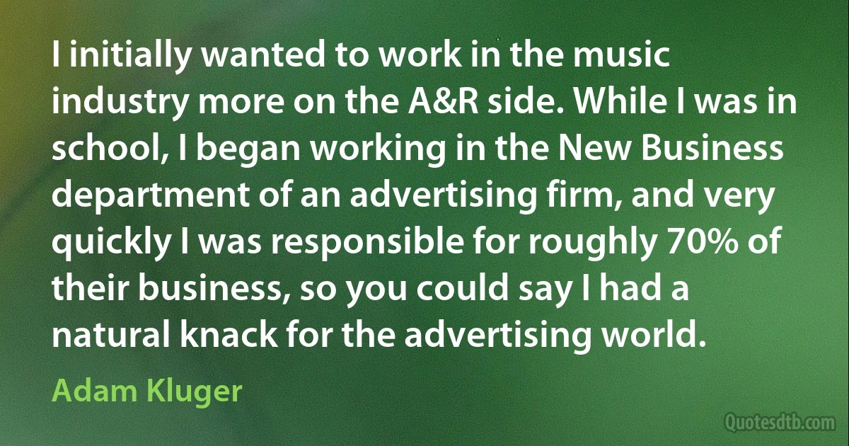 I initially wanted to work in the music industry more on the A&R side. While I was in school, I began working in the New Business department of an advertising firm, and very quickly I was responsible for roughly 70% of their business, so you could say I had a natural knack for the advertising world. (Adam Kluger)