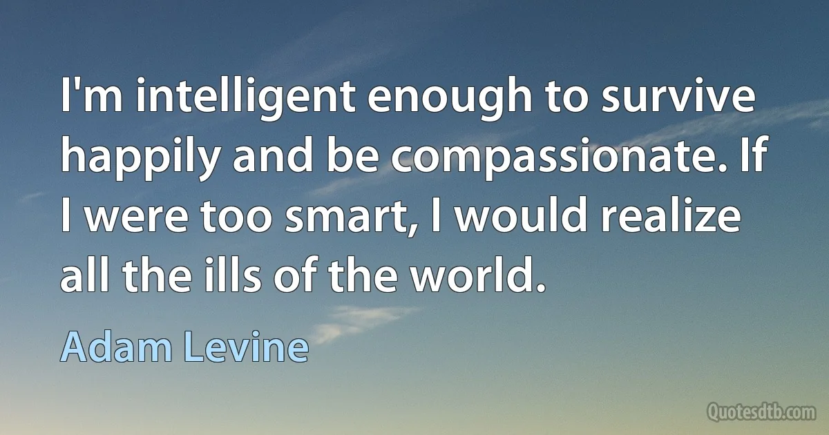 I'm intelligent enough to survive happily and be compassionate. If I were too smart, I would realize all the ills of the world. (Adam Levine)