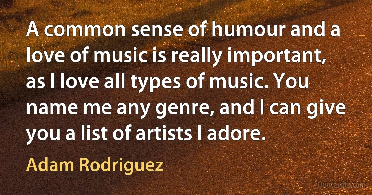 A common sense of humour and a love of music is really important, as I love all types of music. You name me any genre, and I can give you a list of artists I adore. (Adam Rodriguez)