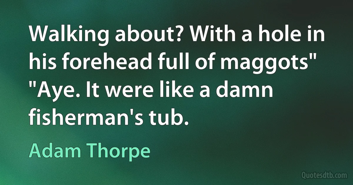 Walking about? With a hole in his forehead full of maggots" "Aye. It were like a damn fisherman's tub. (Adam Thorpe)