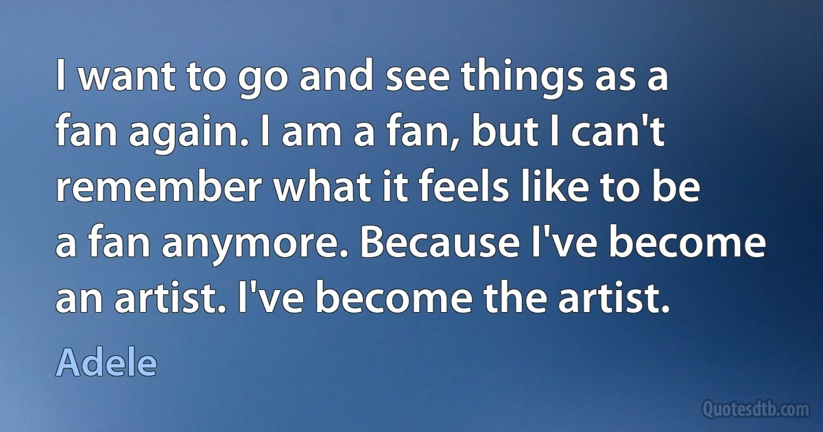 I want to go and see things as a fan again. I am a fan, but I can't remember what it feels like to be a fan anymore. Because I've become an artist. I've become the artist. (Adele)