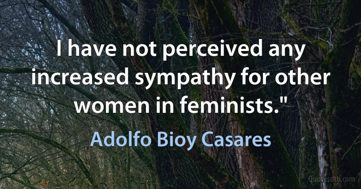 I have not perceived any increased sympathy for other women in feminists." (Adolfo Bioy Casares)