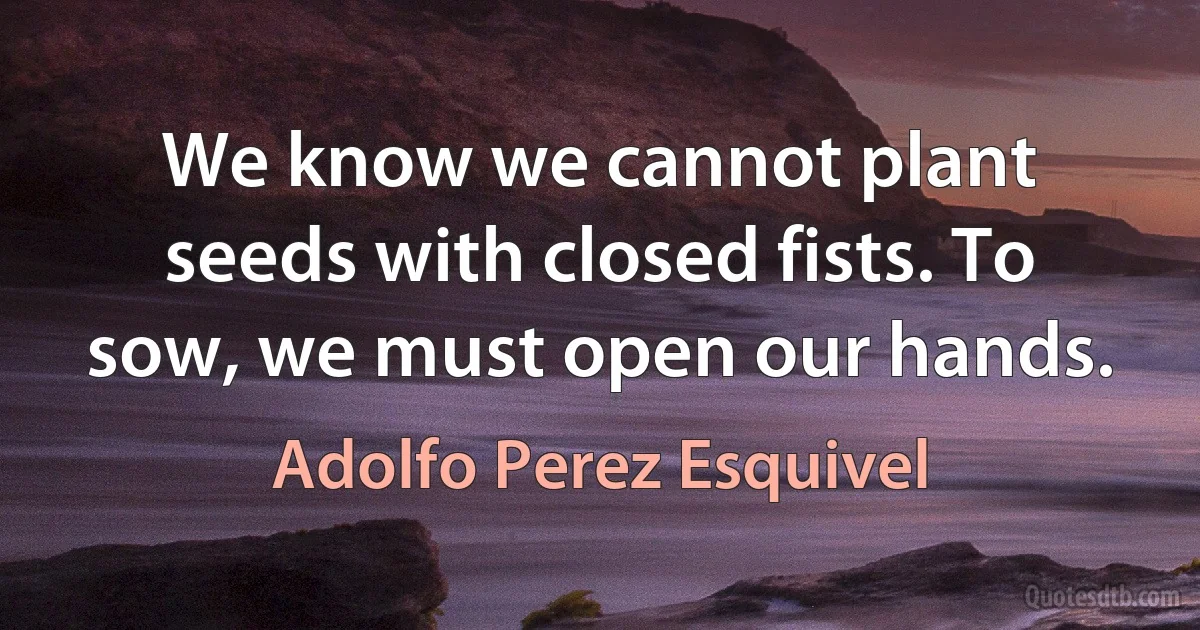 We know we cannot plant seeds with closed fists. To sow, we must open our hands. (Adolfo Perez Esquivel)