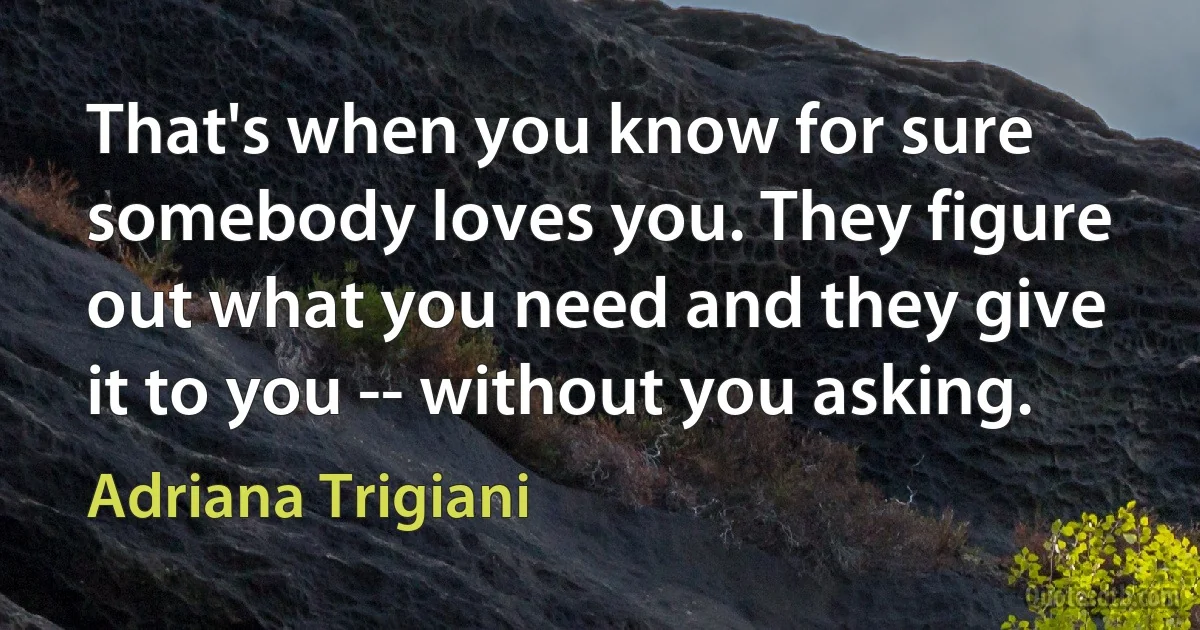 That's when you know for sure somebody loves you. They figure out what you need and they give it to you -- without you asking. (Adriana Trigiani)